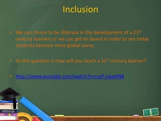 Inclusion

• We can choice to be illiterate in the development of a 21st
  century learners or we can get on board in order to see today
  students become more global savvy.

• So the question is how will you teach a 21st century learner?

• http://www.youtube.com/watch?v=rvyP-cwpHN8.
 