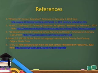 References
1. “What is 21st Century Education”. Retrieved on February 1, 2013 from
      http://www.21stcenturyschools.com/what_is_21st_century_education.htm
2. Jerald, C. “Defining a 21st Century Education: At a glance”. Retrieved on February 1, 2013
      from http://www.centerforpubliceducation.org/Learn-About/21st-Century?css=print
3. “10 Educational Trends Impacting School Planning and Design”. Retrieved on February
    1, 2013 from http://www.kieducation.com/issues.aspx?ar=168
4. Eaton, S.E. (2010). Global Trends in Language Learning in the Twenty-first Century.
    Calgary: Onate Press.
5. Kraft, M. How will you teach me in the 21st century? Retrieved on February 1, 2013
    from http://www.youtube.com/watch?v=rvyP-cwpHN8.
 