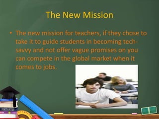 The New Mission
• The new mission for teachers, if they chose to
  take it to guide students in becoming tech-
  savvy and not offer vague promises on you
  can compete in the global market when it
  comes to jobs.
 