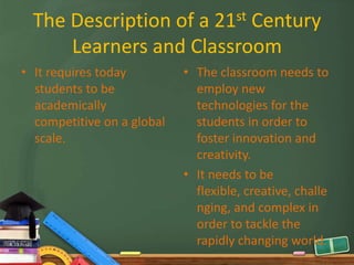 The Description of a 21st Century
      Learners and Classroom
• It requires today         • The classroom needs to
  students to be              employ new
  academically                technologies for the
  competitive on a global     students in order to
  scale.                      foster innovation and
                              creativity.
                            • It needs to be
                              flexible, creative, challe
                              nging, and complex in
                              order to tackle the
                              rapidly changing world.
 