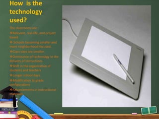 How is the
technology
used?
The classrooms are :
Relevant, real-life, and project
based
 Schools becoming smaller and
more neighborhood-focused.
Class sizes are smaller.
Dominance of technology in the
delivery of instructions.
Shift in the organization of
students and teachers
Longer school days.
Modification to grade
configurations
Advancements in instructional
materials.
 