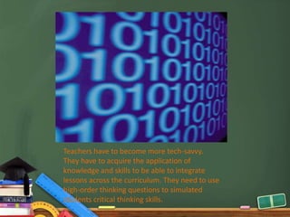 Teachers have to become more tech-savvy.
They have to acquire the application of
knowledge and skills to be able to integrate
lessons across the curriculum. They need to use
high-order thinking questions to simulated
students critical thinking skills.
 