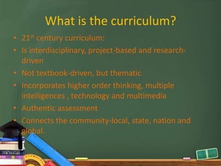 What is the curriculum?
• 21st century curriculum:
• Is interdisciplinary, project-based and research-
  driven
• Not textbook-driven, but thematic
• Incorporates higher order thinking, multiple
  intelligences , technology and multimedia
• Authentic assessment
• Connects the community-local, state, nation and
  global.
 