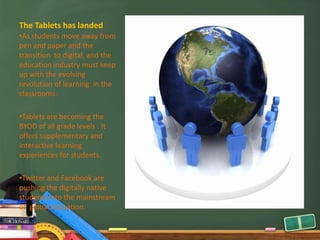The Tablets has landed
•As students move away from
pen and paper and the
transition to digital, and the
education industry must keep
up with the evolving
revolution of learning in the
classrooms.

•Tablets are becoming the
BYOD of all grade levels . It
offers supplementary and
interactive learning
experiences for students.

•Twitter and Facebook are
pushing the digitally native
students into the mainstream
of global education.
 