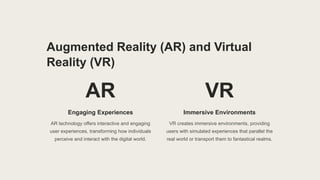 Augmented Reality (AR) and Virtual
Reality (VR)
AR
Engaging Experiences
AR technology offers interactive and engaging
user experiences, transforming how individuals
perceive and interact with the digital world.
VR
Immersive Environments
VR creates immersive environments, providing
users with simulated experiences that parallel the
real world or transport them to fantastical realms.
 