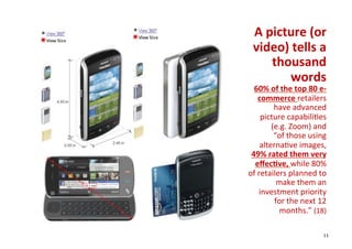 A	
  picture	
  (or 	
  
  video)	
  tells	
  a	
  
        thousand      	
  
           words      	
  
  60%	
  of	
  the	
  top	
  80	
  e-­‐
      commerce	
  retailers          	
  
            have	
  advanced         	
  
       picture	
  capabili+es        	
  
           (e.g.	
  Zoom)	
  and     	
  
            “of	
  those	
  using    	
  
       alterna+ve	
  images,         	
  
 49%	
  rated	
  them	
  very        	
  
  eﬀec1ve,	
  while	
  80%           	
  
of	
  retailers	
  planned	
  to     	
  
             make	
  them	
  an      	
  
      investment	
  priority         	
  
            for	
  the	
  next	
  12 	
  
             months.”	
  (18)	
  

                                       11
 