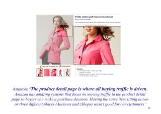 Amazon: "The product detail page is where all buying traffic is driven.
 Amazon has amazing systems that focus on moving traffic to the product detail
page so buyers can make a purchase decision. Having the same item sitting in two
 or three different places (Auctions and zShops) wasn't good for our customers“
                                                                               12
 