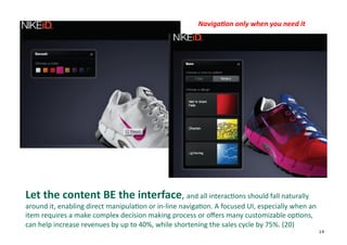 Naviga6on	
  only	
  when	
  you	
  need	
  it	
  




Let	
  the	
  content	
  BE	
  the	
  interface,	
  and	
  all	
  interac+ons	
  should	
  fall	
  naturally	
  
around	
  it,	
  enabling	
  direct	
  manipula+on	
  or	
  in-­‐line	
  naviga+on.	
  A	
  focused	
  UI,	
  especially	
  when	
  an	
  
item	
  requires	
  a	
  make	
  complex	
  decision	
  making	
  process	
  or	
  oﬀers	
  many	
  customizable	
  op+ons,	
  
can	
  help	
  increase	
  revenues	
  by	
  up	
  to	
  40%,	
  while	
  shortening	
  the	
  sales	
  cycle	
  by	
  75%.	
  (20)	
  
                                                                                                                                             14
 