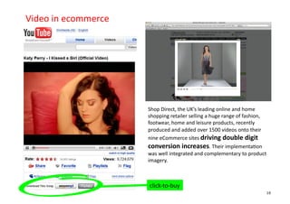 Video	
  in	
  ecommerce	
  




                               Shop	
  Direct,	
  the	
  UK’s	
  leading	
  online	
  and	
  home	
  
                               shopping	
  retailer	
  selling	
  a	
  huge	
  range	
  of	
  fashion,	
  
                               footwear,	
  home	
  and	
  leisure	
  products,	
  recently	
  
                               produced	
  and	
  added	
  over	
  1500	
  videos	
  onto	
  their	
  
                               nine	
  eCommerce	
  sites	
  driving	
  double	
  digit	
  
                               conversion	
  increases.	
  Their	
  implementa+on	
  
                               was	
  well	
  integrated	
  and	
  complementary	
  to	
  product	
  
                               imagery.	
  	
  



                               click-­‐to-­‐buy	
  
                                                                                                         16
 