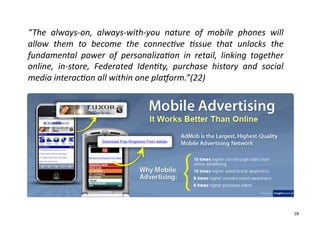 “The	
   always-­‐on,	
   always-­‐with-­‐you	
   nature	
   of	
   mobile	
   phones	
   will	
  
allow	
   them	
   to	
   become	
   the	
   connecGve	
   Gssue	
   that	
   unlocks	
   the	
  
fundamental	
   power	
   of	
   personalizaGon	
   in	
   retail,	
   linking	
   together	
  
online,	
   in-­‐store,	
   Federated	
   IdenGty,	
   purchase	
   history	
   and	
   social	
  
media	
  interacGon	
  all	
  within	
  one	
  plaWorm.”(22)	
  




                                                                                                     28
 