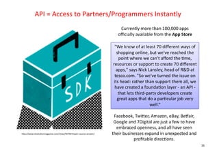 API	
  =	
  Access	
  to	
  Partners/Programmers	
  Instantly	
  
                                                                               Currently	
  more	
  than	
  100,000	
  apps	
  
                                                                              oﬃcially	
  available	
  from	
  the	
  App	
  Store	
  

                                                                           "We	
  know	
  of	
  at	
  least	
  70	
  diﬀerent	
  ways	
  of	
  
                                                                             shopping	
  online,	
  but	
  we've	
  reached	
  the	
  
                                                                              point	
  where	
  we	
  can't	
  aﬀord	
  the	
  +me,	
  
                                                                          resources	
  or	
  support	
  to	
  create	
  70	
  diﬀerent	
  
                                                                            apps,"	
  says	
  Nick	
  Lansley,	
  head	
  of	
  R&D	
  at	
  
                                                                           tesco.com.	
  "So	
  we've	
  turned	
  the	
  issue	
  on	
  
                                                                           its	
  head:	
  rather	
  than	
  support	
  them	
  all,	
  we	
  
                                                                            have	
  created	
  a	
  founda+on	
  layer	
  -­‐	
  an	
  API	
  -­‐	
  
                                                                              that	
  lets	
  third-­‐party	
  developers	
  create	
  
                                                                             great	
  apps	
  that	
  do	
  a	
  par+cular	
  job	
  very	
  
                                                                                                        well.“	
  

                                                                           Facebook,	
  TwiDer,	
  Amazon,	
  eBay,	
  Bewair,	
  
                                                                           Google	
  and	
  7Digital	
  are	
  just	
  a	
  few	
  to	
  have	
  
                                                                            embraced	
  openness,	
  and	
  all	
  have	
  seen	
  
hDp://www.revolu+onmagazine.com/news/947967/open-­‐source-­‐answer/	
     their	
  businesses	
  expand	
  in	
  unexpected	
  and	
  
                                                                                        proﬁtable	
  direc+ons.	
  
                                                                                                                                                        35
 