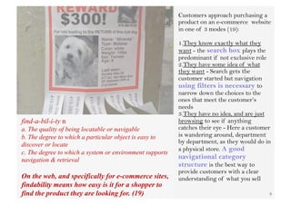 Customers approach purchasing a
                                                          product on an e-commerce website
                                                          in one of 3 modes (19):

                                                          1. They know exactly what they
                                                          want - the search box plays the
                                                          predominant if not exclusive role
                                                          2. They have some idea of what
                                                          they want - Search gets the
                                                          customer started but navigation
                                                          using filters is necessary to
                                                          narrow down the choices to the
                                                          ones that meet the customer’s
                                                          needs
                                                          3. They have no idea, and are just
find-a-bil-i-ty n                                         browsing to see if anything
a. The quality of being locatable or navigable            catches their eye - Here a customer
b. The degree to which a particular object is easy to     is wandering around, department
discover or locate                                        by department, as they would do in
                                                          a physical store. A good
c. The degree to which a system or environment supports
navigation & retrieval                                    navigational category
                                                          structure is the best way to
                                                          provide customers with a clear
On the web, and specifically for e-commerce sites,        understanding of what you sell
findability means how easy is it for a shopper to
find the product they are looking for. (19)                                                 8
 
