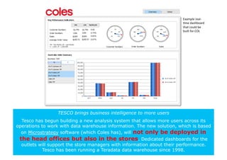 Example	
  real-­‐
                                                                       +me	
  dashboard	
  
                                                                       that	
  could	
  be	
  
                                                                       built	
  for	
  COL	
  




                  TESCO brings business intelligence to more users
  Tesco has begun building a new analysis system that allows more users across its
operations to work with data warehouse information. The new solution, which is based
  on Microstrategy software (which Coles has), will not only be deployed in
 the head offices but also in the stores. Dedicated dashboards for the
  outlets will support the store managers with information about their performance.
            Tesco has been running a Teradata data warehouse since 1998.
 