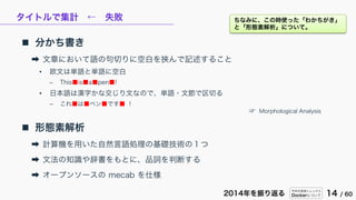 今年の技術トレンドと
Dockerについて 14 / 602014年を振り返る
タイトルで集計 ← 失敗
 分かち書き
➡ 文章において語の句切りに空白を挟んで記述すること
• 欧文は単語と単語に空白
– This■is■a■pen■!
• 日本語は漢字かな交じり文なので、単語・文節で区切る
– これ■は■ペン■です■ ！
 形態素解析
➡ 計算機を用いた自然言語処理の基礎技術の１つ
➡ 文法の知識や辞書をもとに、品詞を判断する
➡ オープンソースの mecab を仕様
☞ Morphological Analysis
ちなみに、この時使った「わかちがき」
と「形態素解析」について。
 