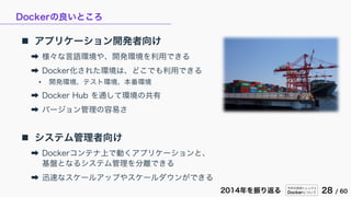 今年の技術トレンドと
Dockerについて 28 / 602014年を振り返る
Dockerの良いところ
 アプリケーション開発者向け
➡ 様々な言語環境や、開発環境を利用できる
➡ Docker化された環境は、どこでも利用できる
• 開発環境、テスト環境、本番環境
➡ Docker Hub を通して環境の共有
➡ バージョン管理の容易さ
 システム管理者向け
➡ Dockerコンテナ上で動くアプリケーションと、
基盤となるシステム管理を分離できる
➡ 迅速なスケールアップやスケールダウンができる
 