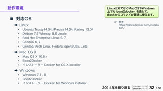 今年の技術トレンドと
Dockerについて 32 / 602014年を振り返る
動作環境
 対応OS
➡ Linux
• Ubuntu Trusty14.04, Precise14.04, Raring 13.04
• Debian 7.5 Wheezy, 8.0 Jessie
• Red Hat Enterprise Linux 6, 7
• CentOS 6, 7
• Gentoo, Arch Linux, Fedora, openSUSE, ..etc
➡ Mac OS X
• Mac OS X 10.6 >
• Boot2Docker
• インストーラー Docker for OS X installer
➡ Windows
• Windows 7.1 , 8
• Boot2Docker
• インストーラー Docker for Windows Installer
☞ 参考
https://docs.docker.com/installa
tion/
LinuxだけでなくMacOSやWindows
上でも boot2docker を通して、
dockerのコマンドが普通に使えます。
 