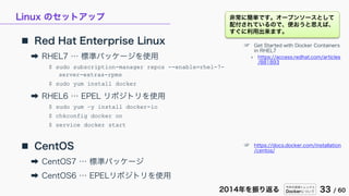 今年の技術トレンドと
Dockerについて 33 / 602014年を振り返る
Linux のセットアップ
 Red Hat Enterprise Linux
➡ RHEL7 … 標準パッケージを使用
$ sudo subscription-manager repos --enable=rhel-7-
server-extras-rpms
$ sudo yum install docker
➡ RHEL6 … EPEL リポジトリを使用
$ sudo yum –y install docker-io
$ chkconfig docker on
$ service docker start
 CentOS
➡ CentOS7 … 標準パッケージ
➡ CentOS6 … EPELリポジトリを使用
☞ Get Started with Docker Containers
in RHEL7
» https://access.redhat.com/articles
/881893
☞ https://docs.docker.com/installation
/centos/
非常に簡単です。オープンソースとして
配付されているので、使おうと思えば、
すぐに利用出来ます。
 