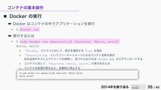 今年の技術トレンドと
Dockerについて 35 / 602014年を振り返る
コンテナの基本操作
 Docker の実行
➡ Docker はコンテナの中でアプリケーションを実行
• $ docker run
➡ 実行するには
• $ sudo docker run ubuntu:14.04 /bin/echo ‘Hello, world’
Hello, world
» 「docker」 バイナリに対して、実行を意味する「run」を指定
» 「ubuntu:14.04」 というリソース＝イメージとなるコンテナ名称を指定
自分自身のホスト上でイメージを検索し、見つからなければ Docker Hub からダウンロードする
» コンテナに対して 「/bin/echo ‘Hello, world’」の実行を伝える
» コンテナは処理が終わると、自動的に停止する
 