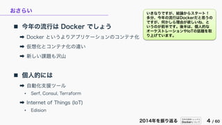 今年の技術トレンドと
Dockerについて 4 / 602014年を振り返る
おさらい
 今年の流行は Docker でしょう
➡ Docker というよりアプリケーションのコンテナ化
➡ 仮想化とコンテナ化の違い
➡ 新しい課題も沢山
 個人的には
➡ 自動化支援ツール
• Serf, Consul, Terraform
➡ Internet of Things (IoT)
• Edision
いきなりですが、結論からスタート！
多分、今年の流行はDockerだと思うの
ですが、何かしら理由が欲しいね、と
いうのが前半です。後半は、個人的な
オーケストレーションやIoTの話題を取
り上げています。
 