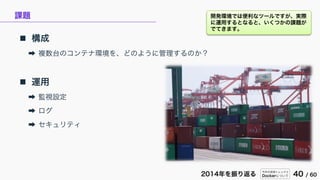 今年の技術トレンドと
Dockerについて 40 / 602014年を振り返る
課題
 構成
➡ 複数台のコンテナ環境を、どのように管理するのか？
 運用
➡ 監視設定
➡ ログ
➡ セキュリティ
開発環境では便利なツールですが、実際
に運用するとなると、いくつかの課題が
でてきます。
 