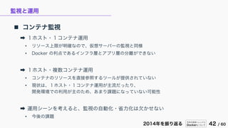 今年の技術トレンドと
Dockerについて 42 / 602014年を振り返る
監視と運用
 コンテナ監視
➡ １ホスト・１コンテナ運用
• リソース上限が明確なので、仮想サーバーの監視と同様
• Docker の利点であるインフラ層とアプリ層の分離ができない
➡ １ホスト・複数コンテナ運用
• コンテナのリソースを直接参照するツールが提供されていない
• 現状は、１ホスト・１コンテナ運用が主流だったり、
開発環境での利用が主のため、あまり課題になっていない可能性
➡ 運用シーンを考えると、監視の自動化・省力化は欠かせない
• 今後の課題
 