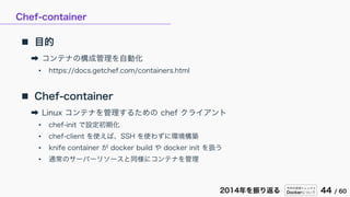 今年の技術トレンドと
Dockerについて 44 / 602014年を振り返る
Chef-container
 目的
➡ コンテナの構成管理を自動化
• https://docs.getchef.com/containers.html
 Chef-container
➡ Linux コンテナを管理するための chef クライアント
• chef-init で設定初期化
• chef-client を使えば、SSH を使わずに環境構築
• knife container が docker build や docker init を扱う
• 通常のサーバーリソースと同様にコンテナを管理
 