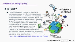 今年の技術トレンドと
Dockerについて 57 / 602014年を振り返る
Internet of Things (IoT)
 IoTとは？
➡ “The Internet of Things (IOT) is the
interconnection of uniquely identifiable
embedded computing devices within the
existing Internet infrastructure. Typically,
IoT is expected to offer advanced
connectivity of devices, systems,
and services that goes beyond
machine-to-machine communication
(M2M) and covers a variety of protocols,
domains, and applications”
http://en.wikipedia.org/wiki/Internet_of_Things
 