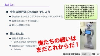 今年の技術トレンドと
Dockerについて 60 / 602014年を振り返る
おさらい
 今年の流行は Docker でしょう
➡ Docker というよりアプリケーションのコンテナ化
➡ 仮想化とコンテナ化の違い
➡ 新しい課題も沢山
...