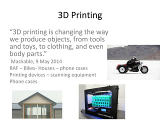 3D Printing
“3D printing is changing the way
we produce objects, from tools
and toys, to clothing, and even
body parts.”
Mashable, 9 May 2014
RAF – Bikes- Houses – phone cases
Printing devices – scanning equipment
Phone cases
 