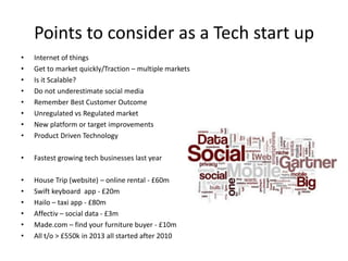 Points to consider as a Tech start up
• Internet of things
• Get to market quickly/Traction – multiple markets
• Is it Scalable?
• Do not underestimate social media
• Remember Best Customer Outcome
• Unregulated vs Regulated market
• New platform or target improvements
• Product Driven Technology
• Fastest growing tech businesses last year
• House Trip (website) – online rental - £60m
• Swift keyboard app - £20m
• Hailo – taxi app - £80m
• Affectiv – social data - £3m
• Made.com – find your furniture buyer - £10m
• All t/o > £550k in 2013 all started after 2010
 