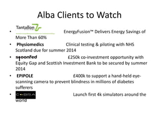 Alba Clients to Watch
• Tantallon Systems EnergyFusion™ Delivers Energy Savings of
More Than 60%
• Physiomedics Clinical testing & piloting with NHS
Scotland due for summer 2014
• Spoonfed £250k co-investment opportunity with
Equity Gap and Scottish Investment Bank to be secured by summer
2014
• EPIPOLE £400k to support a hand-held eye-
scanning camera to prevent blindness in millions of diabetes
sufferers
• Cobra Launch first 4k simulators around the
world
 