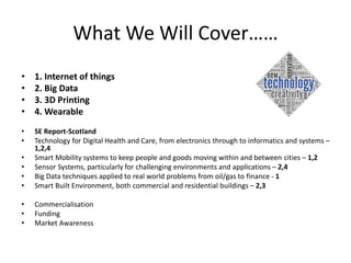 What We Will Cover……
• 1. Internet of things
• 2. Big Data
• 3. 3D Printing
• 4. Wearable
• SE Report-Scotland
• Technology for Digital Health and Care, from electronics through to informatics and systems –
1,2,4
• Smart Mobility systems to keep people and goods moving within and between cities – 1,2
• Sensor Systems, particularly for challenging environments and applications – 2,4
• Big Data techniques applied to real world problems from oil/gas to finance - 1
• Smart Built Environment, both commercial and residential buildings – 2,3
• Commercialisation
• Funding
• Market Awareness
 
