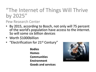 Bodies
Homes
Communities
Environment
Goods and services
“The Internet of Things Will Thrive
by 2025”
Pew Research Center
• By 2015, according to Bosch, not only will 75 percent
of the world’s population have access to the internet.
So will some six billion devices
• Worth $1000billion
• “Electrification for 21st Century”
 
