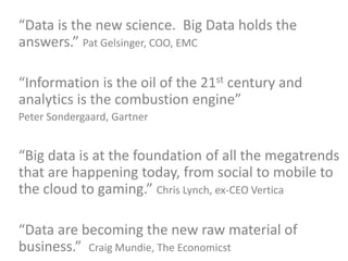 “Data is the new science. Big Data holds the
answers.” Pat Gelsinger, COO, EMC
“Information is the oil of the 21st century and
analytics is the combustion engine”
Peter Sondergaard, Gartner
“Big data is at the foundation of all the megatrends
that are happening today, from social to mobile to
the cloud to gaming.” Chris Lynch, ex-CEO Vertica
“Data are becoming the new raw material of
business.” Craig Mundie, The Economicst
 