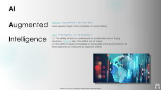Please do not copy or distribute without prior written permission
AI
Augmented
Intelligence
adjective aug·ment·ed  ȯg-ˈmen-təd 
made greater, larger, more complete, or more intense
noun in·tel·li·gence  in-ˈte-lə-jən(t)s 
(1): The ability to learn or understand or to deal with new or trying
situations : REASON; also : the skilled use of reason
(2): the ability to apply knowledge to manipulate one's environment or to
think abstractly as measured by objective criteria
 