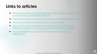 Please do not copy or distribute without prior written permission
Links to articles
 https://www.forbes.com/sites/bizcarson/2018/12/04/most-powerful-
women-in-tech-in-2018/#6801340f3778
 https://www.forbes.com/top-tech-women-america/list/#tab:overall
 https://www.wired.com/2014/08/silicon-valley-sexism/
 https://www.computerweekly.com/news/252437742/Why-does-
India-have-a-higher-percentage-of-women-in-tech-than-the-UK
 https://smallbiztrends.com/2018/03/women-in-technology-
statistics.html
 