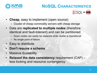 NOSQL CHARACTERISTICS
• Cheap, easy to implement (open source)
– Cluster of cheap commodity servers with cheap storage
• Data are replicated to multiple nodes (therefore
identical and fault-tolerant) and can be partitioned
– Down nodes can easily be replaced while cluster is operational
– No single point of failure
• Easy to distribute
• Don't require a schema
• Massive Scalability
• Relaxed the data consistency requirement (CAP) –
less locking and resource contengency
13
 