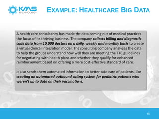 15
EXAMPLE: HEALTHCARE BIG DATA
A health care consultancy has made the data coming out of medical practices
the focus of its thriving business. The company collects billing and diagnostic
code data from 10,000 doctors on a daily, weekly and monthly basis to create
a virtual clinical integration model. The consulting company analyzes the data
to help the groups understand how well they are meeting the FTC guidelines
for negotiating with health plans and whether they qualify for enhanced
reimbursement based on offering a more cost-effective standard of care.
It also sends them automated information to better take care of patients, like
creating an automated outbound calling system for pediatric patients who
weren’t up to date on their vaccinations.
 