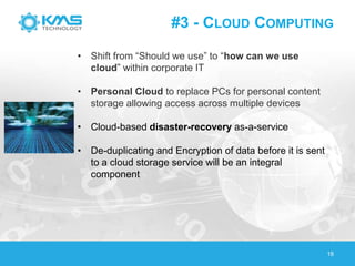 #3 - CLOUD COMPUTING
18
• Shift from ―Should we use‖ to ―how can we use
cloud‖ within corporate IT
• Personal Cloud to replace PCs for personal content
storage allowing access across multiple devices
• Cloud-based disaster-recovery as-a-service
• De-duplicating and Encryption of data before it is sent
to a cloud storage service will be an integral
component
 
