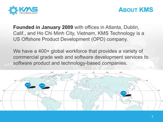 ABOUT KMS
2
Founded in January 2009 with offices in Atlanta, Dublin,
Calif., and Ho Chi Minh City, Vietnam, KMS Technology is a
US Offshore Product Development (OPD) company.
We have a 400+ global workforce that provides a variety of
commercial grade web and software development services to
software product and technology-based companies.
 