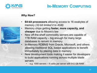 IN-MEMORY COMPUTING
21
Why Now?
• 64-bit processors allowing access to 16 exabytes of
memory (32-bit limited it to 4GB)
• Memory chips getting faster, more capacity, and
cheaper due to Moore’s law
• New off-the-shelf commodity servers are capable of
1TB RAM capacity – big enough for many large
databases to remain in memory
• In-Memory RDBMS from Oracle, Microsoft, and others
allowing traditional SQL based applications to benefit
immediately by placing data in memory
• New development tools making it easier for developers
to build applications running across multiple blade
servers
• e.g. 1000 servers – 4 cores per server with 512 GB RAM
 