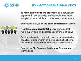 #5 - ACTIONABLE ANALYTICS
23
• To make analytics more actionable and pervasively
deployed, BI and analytics professionals must make
analytics more invisible and transparent to their users
• Embedding analytic at the point of decision or action
• Real-time operational intelligence systems that
make supervisors and operations staff more effective
• Provides simulation, prediction, optimization and other
analytics, to empower even more decision flexibility at
the time and place of every business process action
• Enabled by Big Data and In-Memory Computing
technologies
 