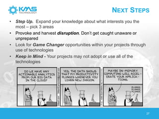 NEXT STEPS
• Step Up. Expand your knowledge about what interests you the
most – pick 3 areas
• Provoke and harvest disruption. Don’t get caught unaware or
unprepared
• Look for Game Changer opportunities within your projects through
use of technologies
• Keep in Mind - Your projects may not adopt or use all of the
technologies
27
 