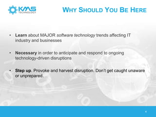 WHY SHOULD YOU BE HERE
• Learn about MAJOR software technology trends affecting IT
industry and businesses
• Necessary in order to anticipate and respond to ongoing
technology-driven disruptions
• Step up. Provoke and harvest disruption. Don’t get caught unaware
or unprepared.
4
 