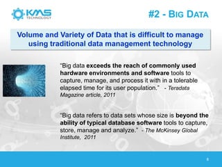 #2 - BIG DATA
8
―Big data exceeds the reach of commonly used
hardware environments and software tools to
capture, manage, and process it with in a tolerable
elapsed time for its user population.‖ - Teradata
Magazine article, 2011
―Big data refers to data sets whose size is beyond the
ability of typical database software tools to capture,
store, manage and analyze.‖ - The McKinsey Global
Institute, 2011
Volume and Variety of Data that is difficult to manage
using traditional data management technology
 