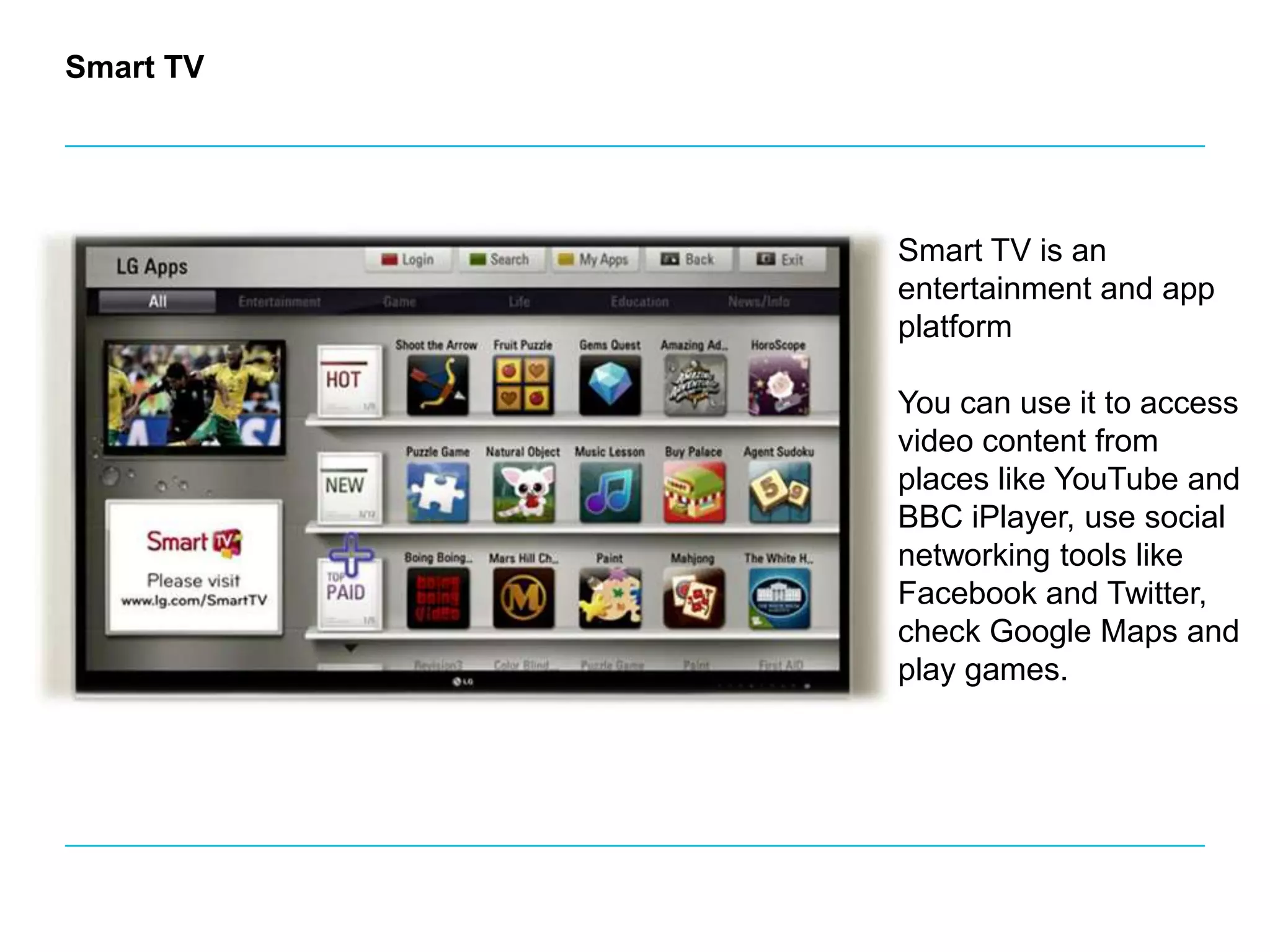 Smart TVSmart TV is an entertainment and app platform You can use it to access video content from places like YouTube and BBC iPlayer, use social networking tools like Facebook and Twitter, check Google Maps and play games.