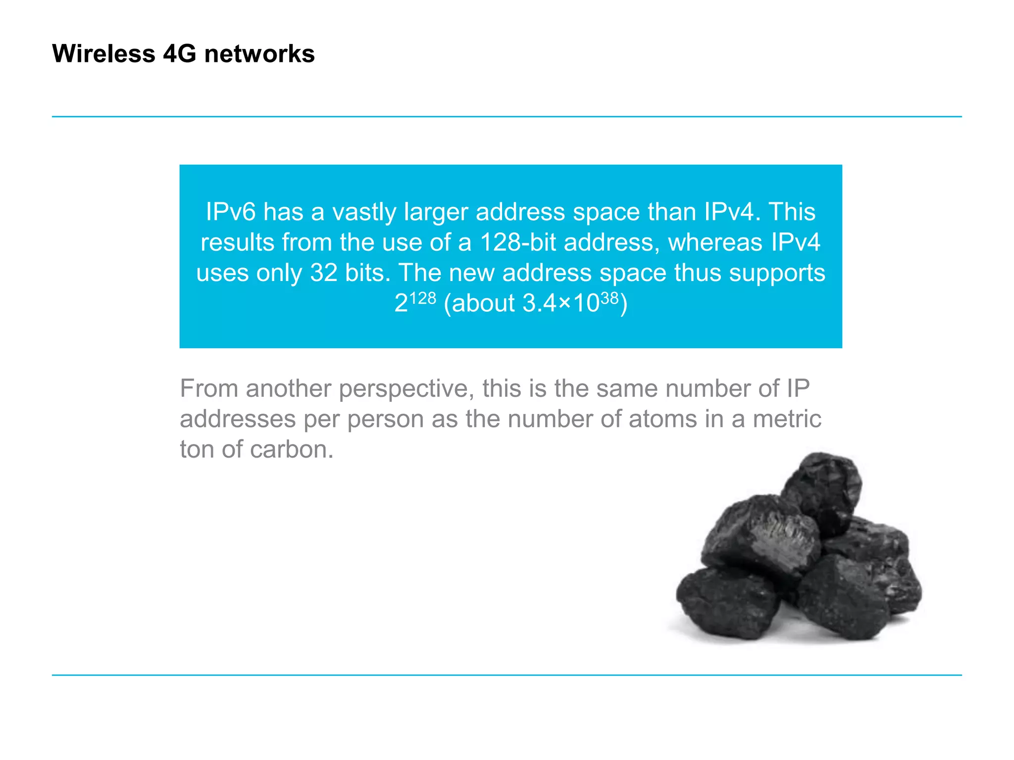 Wireless 4G networksIPv6 has a vastly larger address space than IPv4. This results from the use of a 128-bit address, whereas IPv4 uses only 32 bits. The new address space thus supports 2128 (about 3.4×1038) From another perspective, this is the same number of IP addresses per person as the number of atoms in a metric ton of carbon.