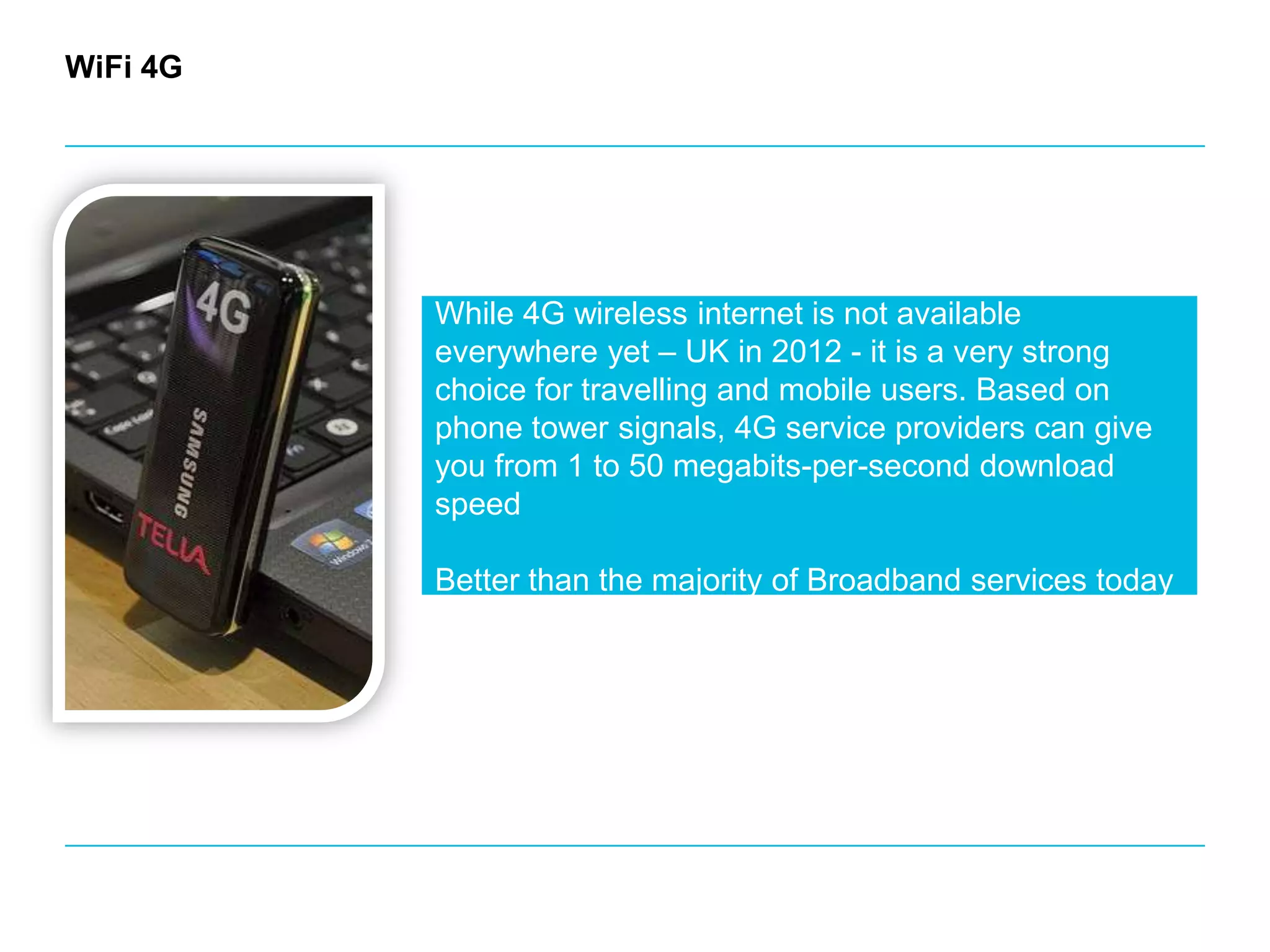 WiFi 4GWhile 4G wireless internet is not available everywhere yet – UK in 2012 - it is a very strong choice for travelling and mobile users. Based on phone tower signals, 4G service providers can give you from 1 to 50 megabits-per-second download speedBetter than the majority of Broadband services today