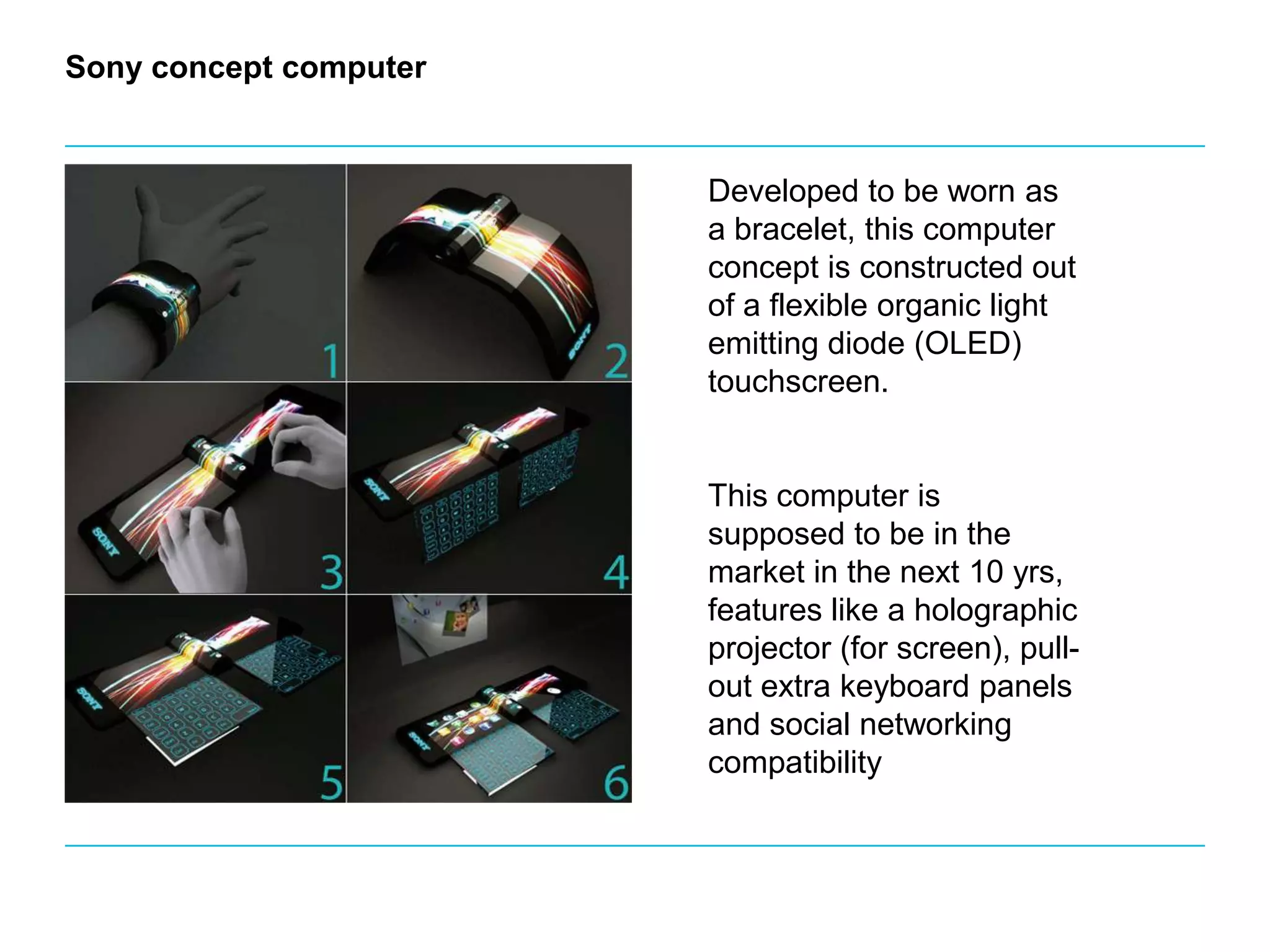 Sony concept computerDeveloped to be worn as a bracelet, this computer concept is constructed out of a flexible organic light emitting diode (OLED) touchscreen. This computer is supposed to be in the market in the next 10 yrs, features like a holographic projector (for screen), pull-out extra keyboard panels and social networking compatibility