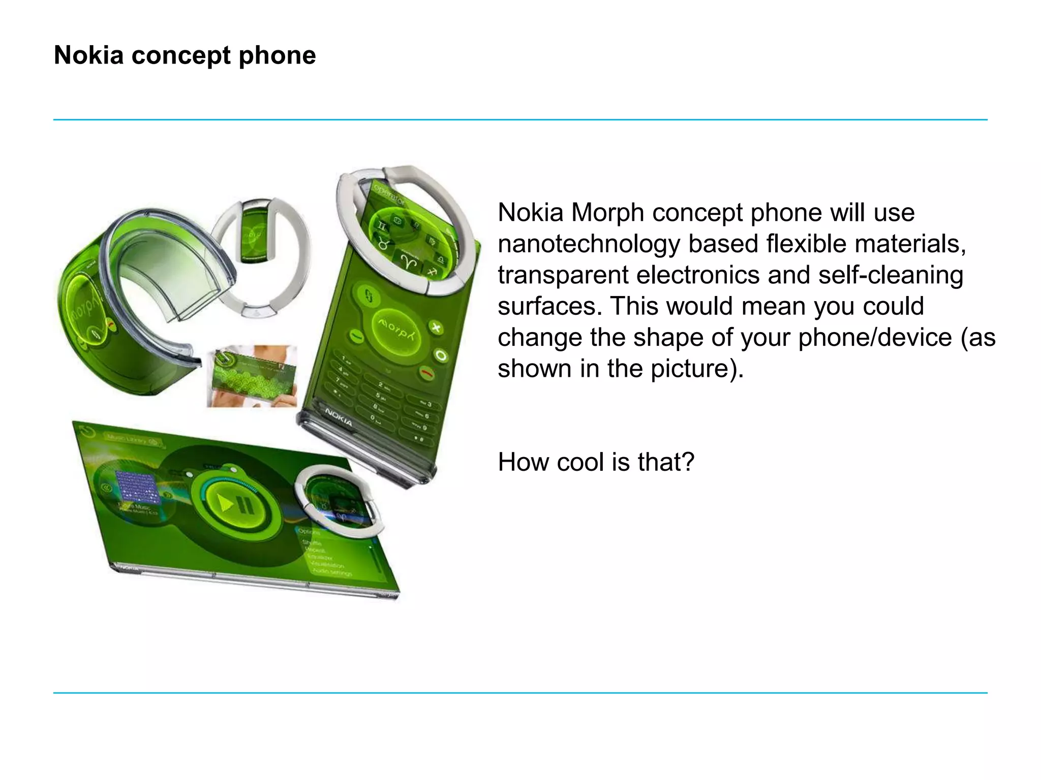 Nokia concept phoneNokia Morph concept phone will use nanotechnology based flexible materials, transparent electronics and self-cleaning surfaces. This would mean you could change the shape of your phone/device (as shown in the picture). How cool is that?